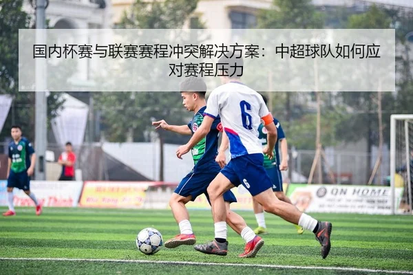 国内杯赛与联赛赛程冲突解决方案：中超球队如何应对赛程压力